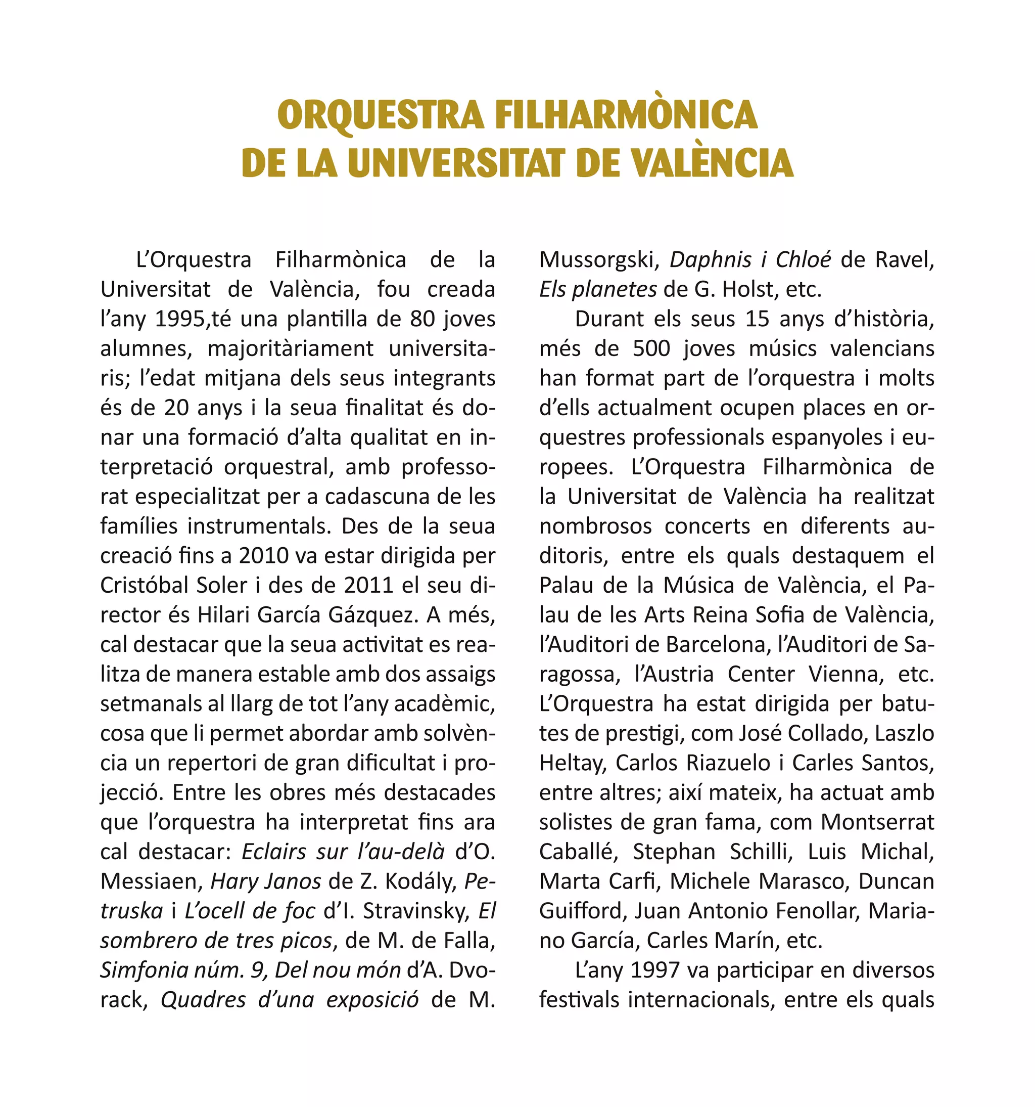 ORQUESTRA FILHARMÒNICA
DE LA UNIVERSITAT DE VALÈNCIA
L’Orquestra Filharmònica de la
Universitat de València, fou creada
l’any 1995,té una plantilla de 80 joves
alumnes, majoritàriament universitaris; l’edat mitjana dels seus integrants
és de 20 anys i la seua finalitat és donar una formació d’alta qualitat en interpretació orquestral, amb professorat especialitzat per a cadascuna de les
famílies instrumentals. Des de la seua
creació fins a 2010 va estar dirigida per
Cristóbal Soler i des de 2011 el seu director és Hilari García Gázquez. A més,
cal destacar que la seua activitat es realitza de manera estable amb dos assaigs
setmanals al llarg de tot l’any acadèmic,
cosa que li permet abordar amb solvència un repertori de gran dificultat i projecció. Entre les obres més destacades
que l’orquestra ha interpretat fins ara
cal destacar: Eclairs sur l’au-delà d’O.
Messiaen, Hary Janos de Z. Kodály, Petruska i L’ocell de foc d’I. Stravinsky, El
sombrero de tres picos, de M. de Falla,
Simfonia núm. 9, Del nou món d’A. Dvorack, Quadres d’una exposició de M.

Mussorgski, Daphnis i Chloé de Ravel,
Els planetes de G. Holst, etc.
Durant els seus 15 anys d’història,
més de 500 joves músics valencians
han format part de l’orquestra i molts
d’ells actualment ocupen places en orquestres professionals espanyoles i europees. L’Orquestra Filharmònica de
la Universitat de València ha realitzat
nombrosos concerts en diferents auditoris, entre els quals destaquem el
Palau de la Música de València, el Palau de les Arts Reina Sofia de València,
l’Auditori de Barcelona, l’Auditori de Saragossa, l’Austria Center Vienna, etc.
L’Orquestra ha estat dirigida per batutes de prestigi, com José Collado, Laszlo
Heltay, Carlos Riazuelo i Carles Santos,
entre altres; així mateix, ha actuat amb
solistes de gran fama, com Montserrat
Caballé, Stephan Schilli, Luis Michal,
Marta Carfi, Michele Marasco, Duncan
Guifford, Juan Antonio Fenollar, Mariano García, Carles Marín, etc.
L’any 1997 va participar en diversos
festivals internacionals, entre els quals

 