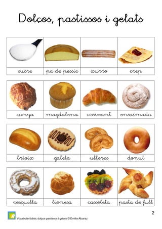 Vocabulari bàsic dolços pastissos i gelats © Emilia Alcaraz 
2 
Dolços, pastissos i gelats 
sucre pa de pessic xurro crep 
canya magdalena croissant ensaïmada 
brioix galeta ulleres donut 
rosquilla lionesa cassoleta pasta de full 
 