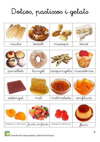 Vocabulari bàsic dolços pastissos i gelats © Emilia Alcaraz 
3 
Dolços, pastissos i gelats 
neules tortell massapà torró 
panellets bunyol carquinyolis macedònia 
codonyat mel melmelada confitura 
préssec en almívar fruita confitada cireres en almívar flam 
 