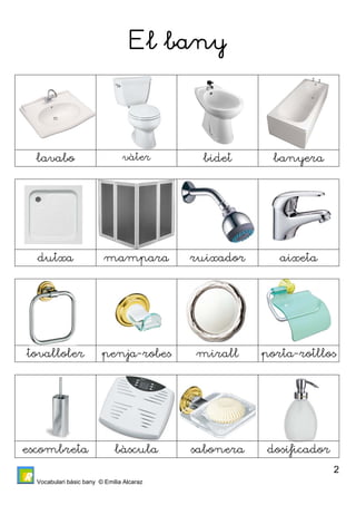 Vocabulari bàsic bany © Emilia Alcaraz 
2 
El bany 
lavabo vàter bidet banyera 
dutxa mampara ruixador aixeta 
tovalloler penja-robes mirall porta-rotllos 
escombreta bàscula sabonera dosificador 
 