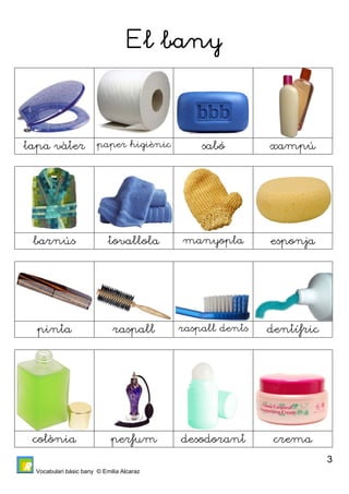 Vocabulari bàsic bany © Emilia Alcaraz 
3 
El bany 
tapa vàter paper higiènic sabó xampú 
barnús tovallola manyopla esponja 
pinta raspall raspall dents dentífric 
colònia perfum desodorant crema 
 