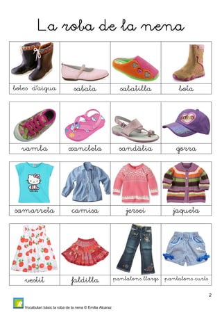 2 
LLLLaaaa rrrroooobbbbaaaa ddddeeee la nnnneeeennnna 
botes d’aigua sabata sabatilla bota 
vamba xancleta sandàlia gorra 
samarreta camisa jersei jaqueta 
vestit faldilla pantalons llargs pantalons curts 
Vocabulari bàsic la roba de la nena © Emilia Alcaraz 
 