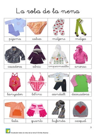 3 
LLLLaaaa rrrroooobbbbaaaa ddddeeee llllaaaa nnnneeeennnnaaaa 
pijama calces mitjons mitges 
caçadora abric impermeable anorac 
banyador biKini xandall dessuadora 
bata guants bufanda casquet 
Vocabulari bàsic la roba de la nena © Emilia Alcaraz 
 
