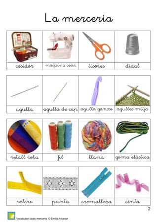 Vocabulari bàsic merceria © Emilia Alcaraz 
2 
La merceria 
cosidor màquina cosir tisores didal 
agulla agulla de cap agulla ganxo agulles mitja 
retall roba fil llana goma elàstica 
velcro punta cremallera cinta 
 