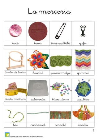 Vocabulari bàsic merceria © Emilia Alcaraz 
3 
La merceria 
botó trau imperdible gafet 
tambor de brodar brodat punt mitja ganxet 
cinta mètrica saboneta lluentons aguller 
bri cordonet serrell borles 
 