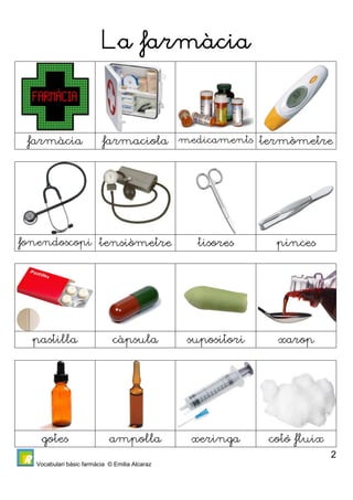 Vocabulari bàsic farmàcia © Emilia Alcaraz 
2 
La farmàcia 
1 
farmàcia farmaciola medicaments termòmetre 
fonendoscopi tensiòmetre tisores pinces 
pastilla càpsula supositori xarop 
gotes ampolla xeringa cotó fluix 
 