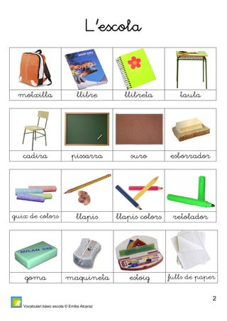Vocabulari bàsic escola © Emilia Alcaraz 
2 
L’escola 
motxilla llibre llibreta taula 
cadira pissarra suro esborrador 
guix de colors llapis llapis colors retolador 
goma maquineta estoig fulls de paper 
 
