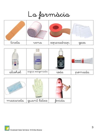 Vocabulari bàsic farmàcia © Emilia Alcaraz 
3 
La farmàcia 
tireta vena esparadrap gasa 
alcohol aigua oxigenada iode pomada 
mascareta guant làtex ferida 
 