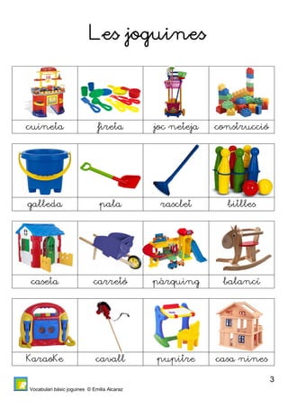 Vocabulari bàsic joguines © Emilia Alcaraz 
3 
Les joguines 
cuineta fireta joc neteja construcció 
galleda pala rasclet bitlles 
caseta carretó pàrquing balancí 
KaraoKe cavall pupitre casa nines 
 
