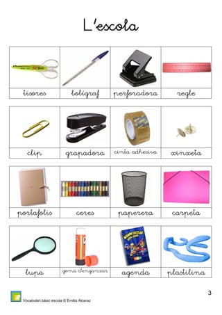 Vocabulari bàsic escola © Emilia Alcaraz 
3 
L’escola 
tisores bolígraf perforadora regle 
clip grapadora cinta adhesiva xinxeta 
portafolis ceres paperera carpeta 
lupa goma d’enganxar agenda plastilina 
 