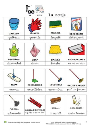 Vocabulari bàsic neteja amb pictogrames © Emilia Alcaraz Autor pictogrames: Sergio Palao Procedència: 
ARASAAC(http://catedu.es/arasaac/) Llicència: CC (BY-NC-SA) 
1 
La neteja 
galleda guants fregall detergent 
davantal drap baieta escorredora 
mopa recollidor escombra pal de fregar 
plomall agulla d’estendre raspall roba bruta 
 