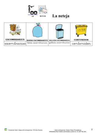 Vocabulari bàsic neteja amb pictogrames © Emilia Alcaraz Autor pictogrames: Sergio Palao Procedència: 
ARASAAC(http://catedu.es/arasaac/) Llicència: CC (BY-NC-SA) 
2 
La neteja 
escombraries bossa escombraries galleda escombraries contenidor 
