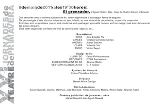 8 d em a i gde20 11,a les19'30hores:
                                       El gronxador, d’Agustí Soler i Mas. Grup de Teatre Gresol, d’Alcanar
Dos persones amb la carrera acabada de fer, tenen esperances d’aconseguir faena de seguida.
Els personatges d’esta obra es troben en un parc infantil, en una situació de decadència, proper a la universitat.
Es troben amb un professor que no està conforme amb que hagen aprovat la carrera; amb un metge, molt amic del cambrer
del quiosc del parc.
Elles volen organitzar una festa de final de carrera amb l’objectiu de...

                                                   R epar tim ent
                                                  ROSA      Aina Esteller Pla
                                               CARLES       Crístian Carratalà Camps
                                               ANDREU       Josep Sancho
                                                CLARA       Yolanda Ortí
                                                 ENRIC      Víctor Seguí

                                               E quip tècnic
                                           LLUM I SO    Fabià Pla Matamoros
                                          DECORATS      GTGA Salvassòria
                             ENREGISTRAMENT DE SO       Alcanar Ràdio
                             VESTUARI I MAQUILLATGE     G. T. Gresol

                                              A judant de dir ecció
                                              Lluïsa Chavalera Arbona

                                                    D ir ecció
                                                Remei Alfara Garriga

                                                 C ol·labor acions
         Xavier Queralt, José M. Martinez, José Mariscal, Tomàs Camacho Molina, Ròmul Sala i Alcanar Ràdio

                                    D is seny publicitar i de jor nades i obr a
                                          Marisé Queralt i Joan Agustí Reverté
 