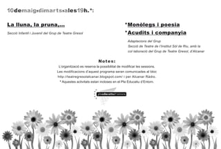 10 dem a i g, di m a rt s,a les19h.*:


La lluna, la pruna,...                                                          *Monòlegs i poesia
Secció Infantil i Juvenil del Grup de Teatre Gresol                             *Acudits i companyia
                                                                                  Adaptacions del Grup
                                                                                  Secció de Teatre de l’Institut Sòl de Riu, amb la
                                                                                  col·laboració del Grup de Teatre Gresol, d’Alcanar


                                                              N o t e s:
                                  L’organització es reserva la possibilitat de modificar les sessions.
                                 Les modificacions d’aquest programa seran comunicades al bloc
                                  http://teatregresolalcanar.blogspot.com/ i per Alcanar Ràdio.
                                   * Aquestes activitats estan incloses en el Pla Educatiu d’Entorn.
 