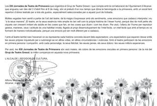 Les XXI Jornades de Teatre de Primavera que organitza el Grup de Teatre Gresol, i que compta amb la col·laboració de l’Ajuntament d’Alcanar,
que enguany van des del 3 d’abril fins al 8 de maig, són el preludi d’un nou temps que dóna la benvinguda a la primavera, amb un excel·lent
repertori d’obres teatrals per a tots els gustos, especialment seleccionades per a aquest punt de trobada.

Moltes vegades hem sentit a parlar de I’art del teatre, de la màgia d’expressar amb els sentiments, unes emocions que cadascú interpreta i viu
“a la seua manera”. El teatre, en la seua essència més amplia és tan vell com la pròpia història de I’ésser humà, perquè des de molt petits els
xiquets van creixent imitant els adults en les coses que fan, en les coses que diuen i com les diuen. Per això, I’afany de I’home per reproduir
gestos, maneres, veus i actituds és una habilitat innata, lligada al propi desenvolupament de I’intel·lecte, un intel·lecte que amb el temps es va
formant de manera individualitzada, perquè una emoció pot ser molt diferent per a cadascú.

I amb el teatre també naix I’escenari on es representa cada història concreta davant dels espectadors; uns espectadors que esperen deixar enllà
les seues pròpies inquietuds per a submergir-se en altres vides, en altres circumstàncies i vivències. Amb el teatre participem de les emocions
en primera persona i compartim, amb cada personatge, la seua felicitat, les seues penes, els seus dolors i les seues millors esperances.

Per això, les XXI Jornades de Teatre de Primavera són això mateix, els colors de les emocions viscudes en primera persona i de la mà del
Grup de Teatre Gresol, la millor companyia en aquesta nova primavera.

L’ALCALDE I REGIDOR DE CULTURA,




Alfons Montserrat Esteller
Alcanar, març de 2011
 