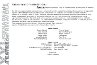 17d'abrilde2011,ales19'30h.:
                                      Spots, de producció pròpia. Grup de Teatre Lo Fanal, de Sant Quintí de Mediona
Des dels començaments de la premsa, la ràdio o la televisió, la nostra societat ha viscut sota el comandament de la publicitat.
Aquesta publicitat ha provocat que esdevinguem consumistes d’un producte, en funció del seu “Spot” publicitari.
Tothom, en un moment o altre, ha jugat a identificar melodies i a saber-se el missatge publicitari que contenen el spots.
Aquest missatge està tan present en les nostres vides que, fins i tot, l’hem incorporat al nostre llenguatge com a
expressions o frases fetes d’ús col·loquial, amb la qual cosa nosaltres mateixos o mateixes seguim fent-ne publicitat.
Per altra banda, també és cert que gràcies a la publicitat hem eixamplat els nostres coneixements en productes, la seua
composició, les seues característiques o les seues prestacions.
“Tots nosaltres hem convertit la nostra vida en una mena d’ “Spot publicitari”.
Aquesta obra de teatre que us presentem n’és una bona mostra.

                                                         R epar tim ent
                                      Roser Creixell                        Antonio Nadal
                                       Adrià Creixell                       Carmina Rodríguez
                                        Sergi García                        Roger Tutusaus
                                        Dafne López                         David Prieto
                                    Mireia Monterde                         Pere Miró
                                  Rafel Nadal (Patxi)                       Florenci Aymerich

                                                E quip tècnic
                                       MAQUILLATGE       Mònica Mora i Sònia Solé
                                            LLUM I SO    Albert Sanagustín “Titot” i Pere Miró
                          MUNTATGE VÍDEO - SO EN OFF     Jordi Aymerich
                                      ESCENOGRAFIA       Pere Miró i El Fanal

                                                            D ir ecció
                                                        Florenci Aymerich
 