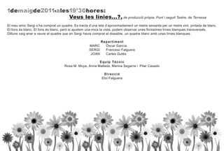 1 dema i g d e2011,ales19' 30 ho res:
                                       Veus les línies...?, de producció pròpia, Punt i seguit Teatre, de Terrassa
El meu amic Sergi s’ha comprat un quadre. Es tracta d’una tela d’aproximadament un metre seixanta per un metre vint, pintada de blanc.
El fons és blanc. El fons és blanc, però si ajustem una mica la vista, podem observar unes finíssimes línies blanques transversals.
Dilluns vaig anar a veure el quadre que en Sergi havia comprat el dissabte, un quadre blanc amb unes línies blanques.

                                                            R epar tim ent
                                                    MARC       Óscar García
                                                    SERGI      Francesc Falguera
                                                     JOAN      Carles Gutés

                                                        E quip Tècnic
                                    Rosa M. Moya, Anna Mallada, Marina Segarra i Pilar Casado

                                                             D ir ecció
                                                            Eloi Falguera
 