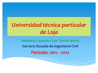 Universidad técnica particular
           de Loja
   Nombre.: Leandro Yair Torres Berrú
   Carrera: Escuela de Ingeniería Civil
         Periodo: 2011 - 2012
 