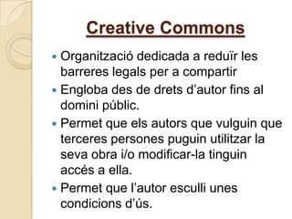 Creative Commons
 Organització dedicada a reduïr les
  barreres legals per a compartir
 Engloba des de drets d’autor fins al
  domini públic.
 Permet que els autors que vulguin que
  terceres persones puguin utilitzar la
  seva obra i/o modificar-la tinguin
  accés a ella.
 Permet que l’autor esculli unes
  condicions d’ús.
 