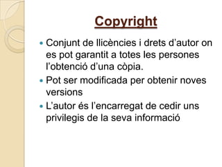Copyright
 Conjunt de llicències i drets d’autor on
  es pot garantit a totes les persones
  l’obtenció d’una còpia.
 Pot ser modificada per obtenir noves
  versions
 L’autor és l’encarregat de cedir uns
  privilegis de la seva informació
 