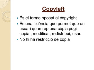 Copyleft
 És el terme oposat al copyright
 És una llicència que permet que un
  usuari quan rep una còpia pugi
  copiar, modificar, redistribui, usar.
 No hi ha restricció de còpia
 