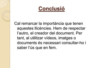 Conclusió

Cal remarcar la importància que tenen
 aquestes llicències. Hem de respectar
 l’autro, el creador del document. Per
 tant, al utilitzar vídeos, imatges o
 documents és necessari consultar-ho i
 saber l’ús que en fem.
 