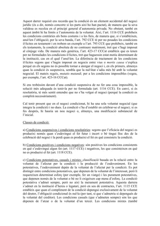 Aquest darrer requisit ens recorda que la condició és un element accidental del negoci
jurídic (és a dir, només concorre si les parts així ho han pactat), de manera que la seva
validesa es recolza en el principi general d’autonomia privada. No obstant, també en
aquest àmbit hi ha límits a l’autonomia de la voluntat. Així, l’art. 1116 CCE prohibeix
les condicions contràries als bons costums i a les lleis, de manera que, si s’estableixen,
anul·len l’obligació; per la seva banda, l’art. 792 CCE té per no posades les condicions
il·lícites en testament i en trobem un exemple a l’art. 793 CCE que prohibeix, també en
els testaments, la condició absoluta de no contraure matrimoni, tret que s’hagi imposat
al cònjuge vidu. De manera més genèrica, l’art. 423-17 CCCat estableix que es tenen
per no formulades les condicions il·lícites, tret que haguessin estat motiu determinant de
la institució, cas en el qual l’anul·len. La diferència de tractament de les condicions
il·lícites segons que s’hagin imposat en negocis entre vius o mortis causa s’explica
perquè en els segons no és possible tornar a atorgar el negoci i, en els primers, almenys
quan la condició és suspensiva, sembla que la nul·litat s’adiu més bé amb la voluntat
negocial. El mateix regeix, mutatis mutandi, per a les condicions impossibles (vegeu,
per exemple, l’art. 423-16 CCCat).

Si ens trobéssim davant d’una condició suspensiva de no fer una cosa impossible, la
solució més adequada és tenir-la per no formulada (art. 1116 CCE). En canvi, si és
resolutòria, té més sentit entendre que no s’ha volgut el negoci (perquè la condició es
complirà necessàriament).

Cal tenir present que en el negoci condicionat, hi ha una sola voluntat negocial (que
integra la condició) i no dues. La condició s’ha d’establir en celebrar-se el negoci; si es
fes després, hi hauria un nou negoci o, almenys, una modificació substancial de
l’inicial.

Classes de condició:

a) Condicions suspensives i condicions resolutòries: segons que l’eficàcia del negoci es
produeixi només quan s’esdevingui el fet futur i incert o bé tingui lloc des de la
celebració del negoci i la perdi quan es produeixi el fet en què consisteix la condició.

b) Condicions positives i condicions negatives: són positives les condicions consistents
en què s’esdevingui algun fet (art. 1117 CCE) i negatives, les que consisteixen en què
no es produeixi el fet (art. 1118 CCE).

c) Condicions potestatives, casuals i mixtes: classificació basada en la relació entre la
voluntat de l’afectat per la condició i la producció de l’esdeveniment. En les
potestatives, l’esdeveniment depèn de la voluntat de l’afectat per la condició. Es pot
distingir entre condicions potestatives, que depenen de la voluntat de l’interessat, però li
requereixen determinat esforç (per exemple, fer un viatge) i les purament potestatives,
que depenen només de la voluntat o bé no li exigeixen cap mena d’esforç. La condició
potestativa s’admet sempre, però no així la merament potestativa. Aquesta darrera
s’admet en la institució d’hereu o legatari, però en seu de contractes, l’art. 1115 CCE
estableix que quan el compliment de la condició depengui exclusivament de la voluntat
del deutor, l’obligació condicional és nul·la (per tant, sí que s’admetria si depengués de
la voluntat del creditor). Les condicions casuals (que s’admeten sempre) són les que
depenen de l’atzar o de la voluntat d’un tercer. Les condicions mixtes (també
 