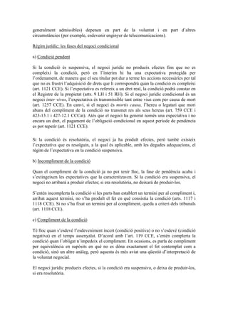 generalment admissibles) depenen en part de la voluntat i en part d’altres
circumstàncies (per exemple, esdevenir enginyer de telecomunicacions).

Règim jurídic: les fases del negoci condicional

a) Condició pendent

Si la condició és suspensiva, el negoci jurídic no produeix efectes fins que no es
compleixi la condició, però en l’ínterim hi ha una expectativa protegida per
l’ordenament, de manera que el seu titular pot dur a terme les accions necessàries per tal
que no es frustri l’adquisició de drets que li correspondrà quan la condició es compleixi
(art. 1121 CCE). Si l’expectativa es refereix a un dret real, la condició podrà constar en
el Registre de la propietat (arts. 9 LH i 51 RH). Si el negoci jurídic condicional és un
negoci inter vivos, l’expectativa és transmissible tant entre vius com per causa de mort
(art. 1257 CCE). En canvi, si el negoci és mortis causa, l’hereu o legatari que mori
abans del compliment de la condició no transmet res als seus hereus (art. 759 CCE i
423-13.1 i 427-12.1 CCCat). Atès que el negoci ha generat només una expectativa i no
encara un dret, el pagament de l’obligació condicional en aquest període de pendència
es pot repetir (art. 1121 CCE).

Si la condició és resolutòria, el negoci ja ha produït efectes, però també existeix
l’expectativa que es resolguin, a la qual és aplicable, amb les degudes adequacions, el
règim de l’expectativa en la condició suspensiva.

b) Incompliment de la condició

Quan el compliment de la condició ja no pot tenir lloc, la fase de pendència acaba i
s’extingeixen les expectatives que la caracteritzaven. Si la condició era suspensiva, el
negoci no arribarà a produir efectes; si era resolutòria, no deixarà de produir-los.

S’entén incomplerta la condició si les parts han establert un termini per al compliment i,
arribat aquest termini, no s’ha produït el fet en què consistia la condició (arts. 1117 i
1118 CCE). Si no s’ha fixat un termini per al compliment, queda a criteri dels tribunals
(art. 1118 CCE).

c) Compliment de la condició

Té lloc quan s’esdevé l’esdeveniment incert (condició positiva) o no s’esdevé (condició
negativa) en el temps assenyalat. D’acord amb l’art. 119 CCE, s’entén complerta la
condició quan l’obligat n’impedeix el compliment. En ocasions, es parla de compliment
per equivalència en supòsits en què no es dóna exactament el fet contemplat com a
condició, sinó un altre anàleg, però aquesta és més aviat una qüestió d’interpretació de
la voluntat negocial.

El negoci jurídic produeix efectes, si la condició era suspensiva, o deixa de produir-los,
si era resolutòria.
 