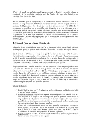 L’art. 1122 regula els supòsits en què la cosa es perdi, es deteriori o es millori durant la
pendència de la condició establerta amb la finalitat de suspendre l’eficàcia de
l’obligació de lliurar una cosa.

Se sol entendre que el compliment de la condició té efectes retroactius, tant si la
condició és suspensiva (art. 1120 CCE, que remet a la seva apreciació pels tribunals si
es tracta d’obligacions de fer o de no fer) com si és resolutòria (art. 1123 CCE). En el
primer cas, es considera que el negoci ha estat eficaç des de la seva celebració i, en el
segon, que mai no ha produït efectes. Així, per exemple, com a conseqüència de la
retroactivitat, poden quedar sense efecte transmissions o constitucions de drets reals que
el propietari de la cosa hagi fet durant la fase en què el compliment de la condició
estava pendent. Cal tenir en compte, però, que la retroactivitat té límits (tercers de bona
fe, fruits, etc.).

2. El termini. Concepte i classes. Règim jurídic.

El termini és un moment futur, però cert (en el sentit que sabem que arribarà, tot i que
no sapiguem quan), al qual les parts sotmeten l’eficàcia o l’execució del negoci jurídic.

Si el termini és d’eficàcia, el negoci no produeix efectes fins que arribi el termini
(termini inicial o suspensiu) o bé les produeix des de la celebració i fins el moment que
arribi el termini (termini final o resolutori). En el termini d’exercici o d’execució, el
negoci produeix efectes des de la seva celebració, però no s’ha d’executar fins que es
compleixi el termini (per exemple, una compravenda amb preu ajornat).

Es poden subjectar a termini d’eficàcia tant els contractes i altres negocis jurídics entre
vius, com els celebrats per causa de mort, però en Dret català la institució d’hereu no
admet el termini inicial ni final (art. 423-12.1 CCCat), que es tenen per no posats. El
termini d’exercici o d’execució es pot establir en contractes i, de fet, si es dubta entre el
termini d’eficàcia i el d’execució en aquest context, cal optar pel segon (que és el
termini al qual es refereixen els arts. 1125 i ss CCE). Els negocis de família no es poden
subjectar a termini (vegeu el que ja s’ha dit en seu de condició). A continuació
l’explicació gira al voltant del termini d’eficàcia

Classes de termini:

   a) Inicial/final: segons que l’eficàcia no es produeixi fins que arribi el termini o bé
      a partir d’aquest moment.
   b) Essencial/accidental: segons que el propi negoci requereixi un termini o no. El
      més freqüent és el segon. Com a exemple del primer, podríem referir-nos a la
      impossibilitat d’obligar-se a prestar serveis de manera perpètua, tot i que aquesta
      prohibició es pot salvar no només establint un termini, sinó també permetent que
      les parts es deslliguin d’un contracte indefinit.
   c) Certus an, certus quando/certus an, incertus quando: en el primer cas, sabem
      quan arribarà; en el segon, sabem que arribarà, però no quan. L’exemple típic
      d’això darrer és la mort d’una persona (vegeu, però, que l’art. 423-12.2 CCCat
      l’equipara a la condició, però per raons de política legislativa).
   d) Exprés/tàcit: l’art. 1128 CCE preveu que l’existència de termini pugui deduir-se
      la naturalesa o circumstàncies del negoci.
 
