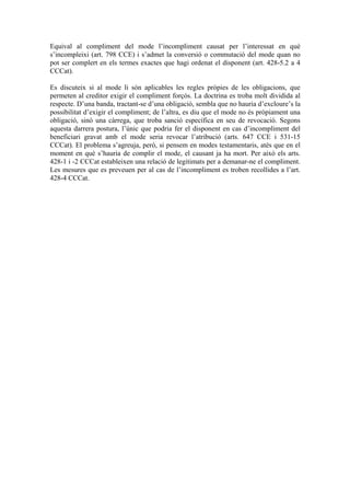 Equival al compliment del mode l’incompliment causat per l’interessat en què
s’incompleixi (art. 798 CCE) i s’admet la conversió o commutació del mode quan no
pot ser complert en els termes exactes que hagi ordenat el disponent (art. 428-5.2 a 4
CCCat).

Es discuteix si al mode li són aplicables les regles pròpies de les obligacions, que
permeten al creditor exigir el compliment forçós. La doctrina es troba molt dividida al
respecte. D’una banda, tractant-se d’una obligació, sembla que no hauria d’excloure’s la
possibilitat d’exigir el compliment; de l’altra, es diu que el mode no és pròpiament una
obligació, sinó una càrrega, que troba sanció específica en seu de revocació. Segons
aquesta darrera postura, l’únic que podria fer el disponent en cas d’incompliment del
beneficiari gravat amb el mode seria revocar l’atribució (arts. 647 CCE i 531-15
CCCat). El problema s’agreuja, però, si pensem en modes testamentaris, atès que en el
moment en què s’hauria de complir el mode, el causant ja ha mort. Per això els arts.
428-1 i -2 CCCat estableixen una relació de legitimats per a demanar-ne el compliment.
Les mesures que es preveuen per al cas de l’incompliment es troben recollides a l’art.
428-4 CCCat.
 