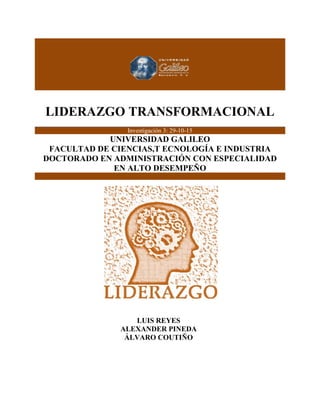 LIDERAZGO TRANSFORMACIONAL
0
LIDERAZGO TRANSFORMACIONAL
Investigación 3: 29-10-15
UNIVERSIDAD GALILEO
FACULTAD DE CIENCIAS,T ECNOLOGÍA E INDUSTRIA
DOCTORADO EN ADMINISTRACIÓN CON ESPECIALIDAD
EN ALTO DESEMPEÑO
LUIS REYES
ALEXANDER PINEDA
ÁLVARO COUTIÑO
 