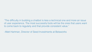 “The difﬁculty in building a chatbot is less a technical one and more an issue
of user experience. The most successful bots will be the ones that users want
to come back to regularly and that provide consistent value.”
- Matt Hartman, Director of Seed Investments at Betaworks
 