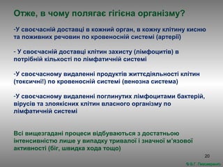 20
Отже, в чому полягає гігієна організму?
-У своєчасній доставці в кожний орган, в кожну клітину кисню
та поживних речовин по кровеносній системі (артерії)
- У своєчасній доставці клітин захисту (лімфоцитів) в
потрібній кількості по лімфатичній системі
-У своєчасному видаленні продуктів життєдіяльності клітин
(токсичні!) по кровеносній системі (венозна система)
-У своєчасному видаленні поглинутих лімфоцитами бактерій,
вірусів та злоякісних клітин власного організму по
лімфатичній системі
Всі вищезгадані процеси відбуваються з достатньою
інтенсивністю лише у випадку тривалої і значної м’язової
активності (біг, швидка хода тощо)
© В.Г. Пивоваренко© В.Г. Пивоваренко
 