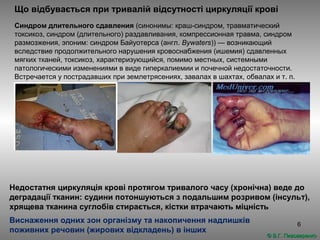 6
Що відбувається при тривалій відсутності циркуляції крові
Синдром длительного сдавления (синонимы: краш-синдром, травматический
токсикоз, синдром (длительного) раздавливания, компрессионная травма, синдром
размозжения, эпоним: синдром Байуотерса (англ. Bywaters)) — возникающий
вследствие продолжительного нарушения кровоснабжения (ишемия) сдавленных
мягких тканей, токсикоз, характеризующийся, помимо местных, системными
патологическими изменениями в виде гиперкалиемии и почечной недостаточности.
Встречается у пострадавших при землетрясениях, завалах в шахтах, обвалах и т. п.
Недостатня циркуляція крові протягом тривалого часу (хронічна) веде до
деградації тканин: судини потоншуються з подальшим розривом (інсульт),
хрящева тканина суглобів стирається, кістки втрачають міцність
Виснаження одних зон організму та накопичення надлишків
поживних речовин (жирових відкладень) в інших
© В.Г. Пивоваренко© В.Г. Пивоваренко
 