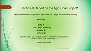 Technical Report on the Ilgin Coal Project*
DEPARTMENT OF MINING AND PETROLEUM ENGINEERING
CHULALONGKORN UNIVERSITY
Date: 03-04-2021
*: BY: Mohammad Lashgari
1
Mineral Development, Exploration, Resources , Pit Design and Production Planning
Subject
Mine Design & Planning
Student ID
6372818421
Arif Khan
 