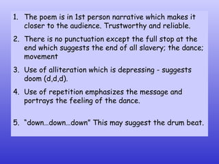 The poem is in 1st person narrative which makes it closer to the audience. Trustworthy and reliable. There is no punctuation except the full stop at the end which suggests the end of all slavery; the dance; movement  Use of alliteration which is depressing - suggests doom (d,d,d).  Use of repetition emphasizes the message and portrays the feeling of the dance. “ down…down…down” This may suggest the drum beat. 