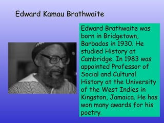 Edward Kamau Brathwaite   Edward Brathwaite was born in Bridgetown, Barbados in 1930. He studied History at Cambridge. In 1983 was appointed Professor of Social and Cultural History at the University of the West Indies in Kingston, Jamaica. He has won many awards for his poetry . 