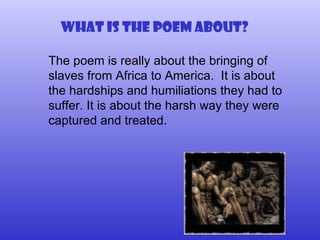 What is the poem about? The poem is really about the bringing of slaves from Africa to America.  It is about the hardships and humiliations they had to suffer. It is about the harsh way they were captured and treated. 
