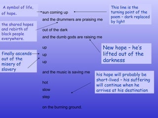 sun coming up and the drummers are praising me   out of the dark and the dumb gods are raising me   up up up   and the music is saving me   hot slow step   on the burning ground.   This line is the turning point of the poem – dark replaced by light New hope – he’s lifted out of the darkness finally ascends out of the misery of slavery his hope will probably be short-lived – his suffering will continue when he arrives at his destination A symbol of life, of hope .   the shared hopes and rebirth of black people everywhere. 