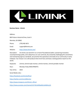 Business Name: Llimink
Address:
869 Pickens Industrial Drive, Suite 9
Marietta, GA 30062
Phone: (770) 485-9671
Email: support@llimink.com
Website: https://www.llimink.com/
Description: At Llimink, we stand firm on a triad of foundational pillars: pioneering innovation,
uncompromising quality, and a deep focus on user-centricity. By constantly challenging the conventions
and maintaining rigorous standards, we prioritize the aspirations and needs of our community in every
endeavor. Our mission is to craft products that enrich lives and leave a lasting positive imprint on the
world.
Keywords: Llimink, Llimink triple monitor, Llimink monitor, Llimink portable monitor
Hour: Monday-Friday 9AM-6PM(PST)
Year of Est.: 2019
Social Media Links :
https://facebook.com/liminkofficial
https://twitter.com/LiminkMonitor
https://www.instagram.com/llimink_official
https://www.youtube.com/channel/UCr7bCvt6R6wNd1uNH84u2cA
 