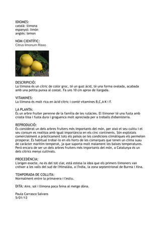 IDIOMES:
català: llimona
espanyol: limón
anglès: lemon

NOM CIENTÍFIC:
Citrus limonum Risso




DESCRIPICIÓ:
La llimona és un cítric de color groc, té un gust àcid, té una forma ovalada, acabada
amb una petita punxa al costat. Fa uns 10 cm aprox de llargada.

VITAMINES:
La llimona és molt rica en àcid cítric i conté vitamines B,C,A K i F.

LA PLANTA:
És un arbre fruiter perenne de la família de les rutàcies. El llimoner té una fusta amb
crosta llisa i fusta dura i groguenca molt apreciada per a treballs d'ebenisteria.

REPRODUCIÓ:
És considerat un dels arbres fruiters més importants del món, per això el seu cultiu i el
seu consum es realitza amb igual importància en els cinc continents. Són explotats
comercialment a pràcticament tots els països on les condicions climàtiques els permeten
prosperar. És habitual trobar-lo en els horts de les comarques que tenen un clima suau
de caràcter marítim temperat, ja que suporta molt malament les baixes temperatures.
Però encara de ser un dels arbres fruiters més importants del món, a Catalunya és un
dels cítrics menys cultivats.

PROCEDÈNCIA:
L'origen exacte, no és del tot clar, està estesa la idea que els primers llimoners van
créixer a les valls del sud de l'Himalàia, a l'Índia, la zona septentrional de Burma i Xina.

TEMPORADA DE COLLITA:
Normalment entre la primavera i l'estiu.

DITA: Aire, sol i llimona poca feina al metge dóna.

Paula Carrasco Salvans
5/01/13
 