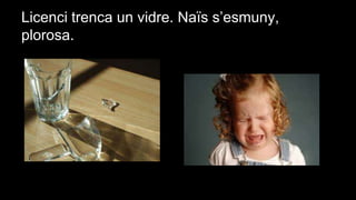 Licenci trenca un vidre. Naïs s’esmuny,
plorosa.

 