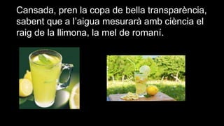 Cansada, pren la copa de bella transparència,
sabent que a l’aigua mesurarà amb ciència el
raig de la llimona, la mel de romaní.

 