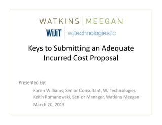 Keys to Submitting an Adequate 
        Incurred Cost Proposal

Presented By:
      Karen Williams, Senior Consultant, WJ Technologies
      Keith Romanowski, Senior Manager, Watkins Meegan
      March 20, 2013
 