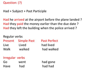 Question: (?)

Had + Subject + Past Participle

Had he arrived at the airport before the plane landed ?
Had they paid the money earlier than the due date ?
Had they left the building when the police arrived ?

Regular verbs
Present Simple Past        Past Perfect
Live      Lived            had lived
Walk       walked           had walked

Irregular verbs
Go         went            had gone
Have       had             had had
 