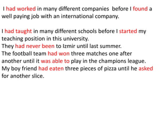 I had worked in many different companies before I found a
well paying job with an international company.

I had taught in many different schools before I started my
teaching position in this university.
They had never been to Izmir until last summer.
The football team had won three matches one after
another until it was able to play in the champions league.
My boy friend had eaten three pieces of pizza until he asked
for another slice.
 