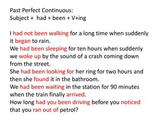 Past Perfect Continuous:
Subject + had + been + V+ing

I had not been walking for a long time when suddenly
it began to rain.
We had been sleeping for ten hours when suddenly
we woke up by the sound of a crash coming down
from the street.
She had been looking for her ring for two hours and
then she found it in the bathroom.
We had been waiting in the station for 90 minutes
when the train finally arrived.
How long had you been driving before you noticed
that you ran out of petrol?
 