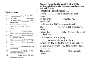 •   Connect the past actions on the left with the
                                               sentences bellow; make the necessary changes in
                                               the verb forms :
                                           •   I was tired all day because …...
Past actions
                                           •   Before I _______ (able to) save enough
1.  I ____________ (buy) three DVDs            money.
2.  The thieves ___________(go) away
                                           •   By the time I _______(arrive) at my
3.  The jewelry shop _________ (sell)
    the necklace .
                                               apartment ….
4. Her husband took her to a               •   ……before the DNR shop was closed.
    helicopter ride over the city of       •   She ____________(never/ ride) a helicopter
    Istanbul.                                  before
5. He ____________ (make ) phone
    calls to hotel and reserved a room .   •   before he ________ (take off) from Istanbul
6. She ___________ (finish) the report         to Bodrum.
    for computer science.                  •   Until I arrived at the party ………….
7. They __________ (eat) everything.       •   …………..we were late for the plane
8. We ____________ (not able to ) get
    a taxi.
                                           •   Before the day we had to turn in our papers.
9. I ____________ (not sleep) well the     •   By the time my mother switched off the lights
    night before.                              ……………….
10. I ____________ (sleeping ) on the      •   The squirrels ____________ (flee) already
    sofa for about an hour.
                                               before ……..
11. I _________ (take) out my rifle and
    get it ready to shoot
 