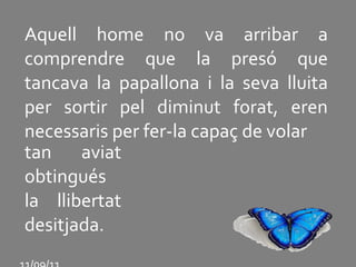Aquell home no va arribar a comprendre que la presó que tancava la papallona i la seva lluita per sortir pel diminut forat, eren necessaris per fer-la capaç de volar tan aviat obtingués la llibertat desitjada. 