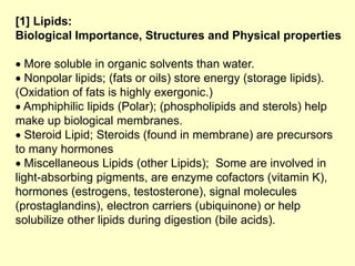 [1] Lipids:
Biological Importance, Structures and Physical properties
 More soluble in organic solvents than water.
 Nonpolar lipids; (fats or oils) store energy (storage lipids).
(Oxidation of fats is highly exergonic.)
 Amphiphilic lipids (Polar); (phospholipids and sterols) help
make up biological membranes.
 Steroid Lipid; Steroids (found in membrane) are precursors
to many hormones
 Miscellaneous Lipids (other Lipids); Some are involved in
light-absorbing pigments, are enzyme cofactors (vitamin K),
hormones (estrogens, testosterone), signal molecules
(prostaglandins), electron carriers (ubiquinone) or help
solubilize other lipids during digestion (bile acids).
 